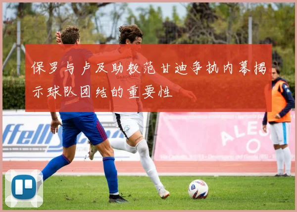 保罗与卢及助教范甘迪争执内幕揭示球队团结的重要性