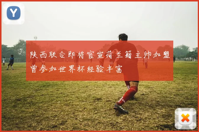 陕西联合即将官宣荷兰籍主帅加盟曾参加世界杯经验丰富
