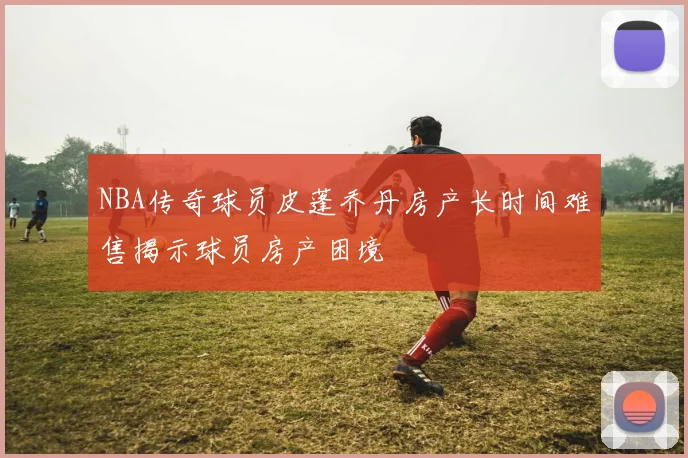 NBA传奇球员皮蓬乔丹房产长时间难售揭示球员房产困境