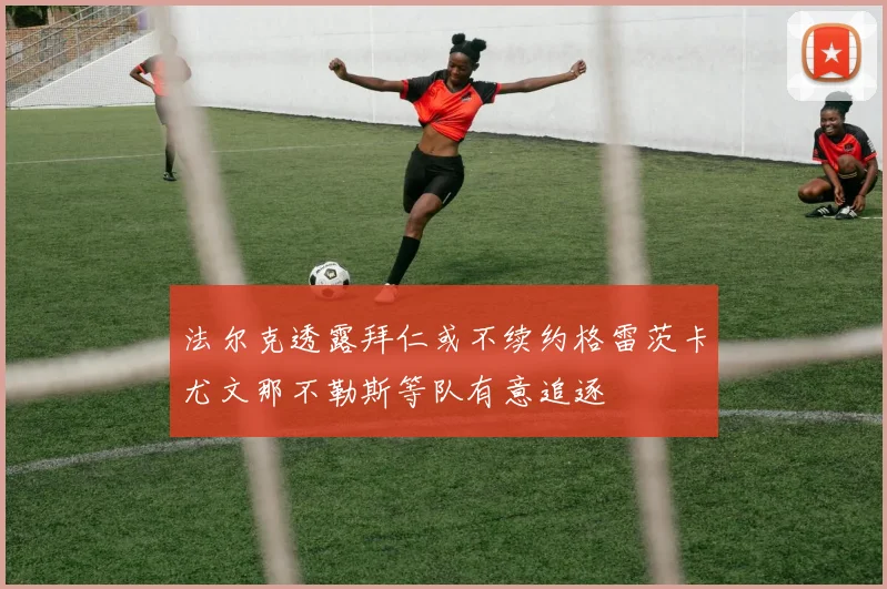 法尔克透露拜仁或不续约格雷茨卡尤文那不勒斯等队有意追逐