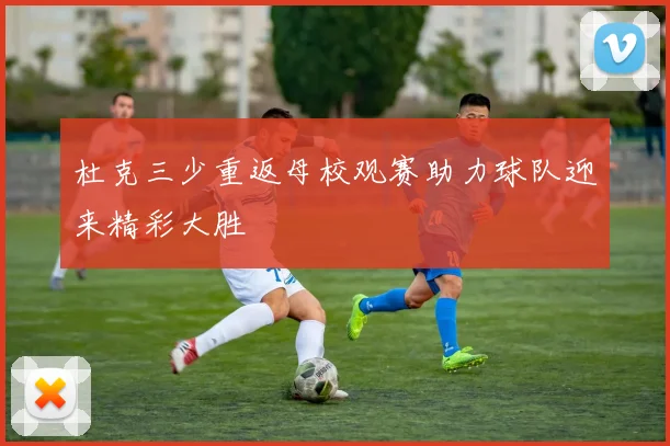 杜克三少重返母校观赛助力球队迎来精彩大胜