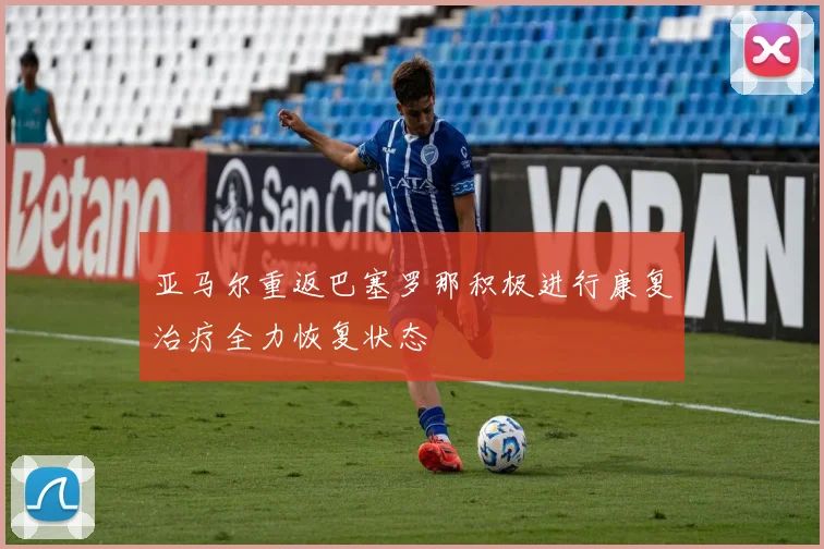 亚马尔重返巴塞罗那积极进行康复治疗全力恢复状态