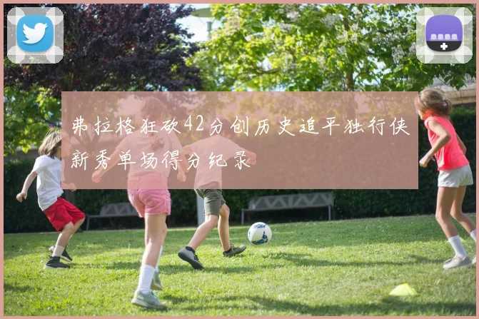 弗拉格狂砍42分创历史追平独行侠新秀单场得分纪录