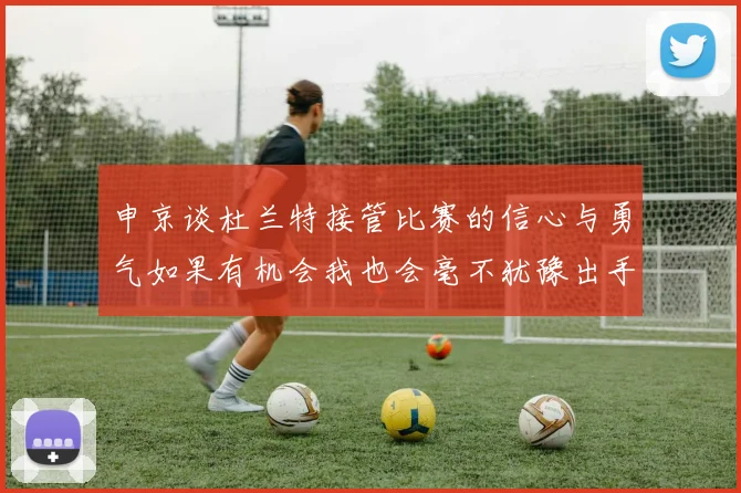 申京谈杜兰特接管比赛的信心与勇气如果有机会我也会毫不犹豫出手