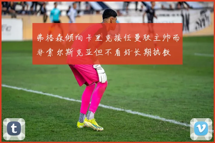 弗格森倾向卡里克接任曼联主帅而非索尔斯克亚但不看好长期执教