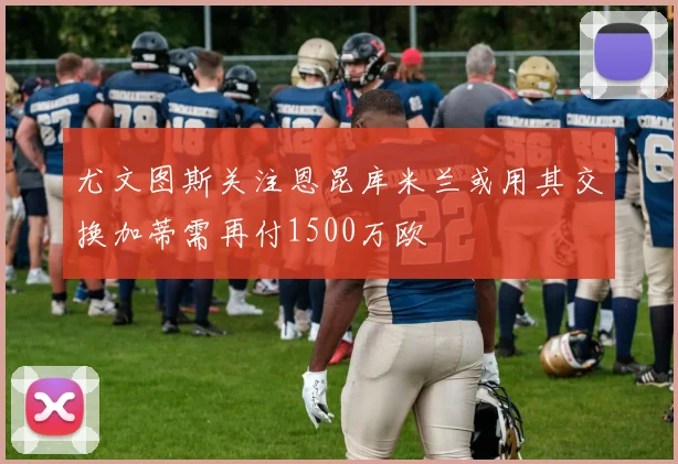 尤文图斯关注恩昆库米兰或用其交换加蒂需再付1500万欧