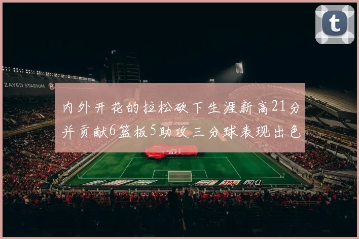 内外开花的拉松砍下生涯新高21分并贡献6篮板5助攻三分球表现出色