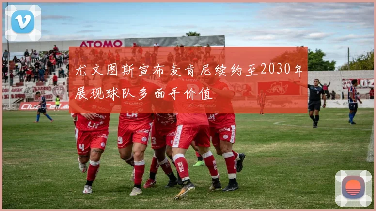 尤文图斯宣布麦肯尼续约至2030年展现球队多面手价值