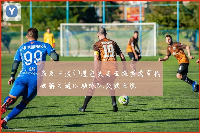乌度卡谈KD遭包夹局面强调需寻找破解之道以助球队突破困境