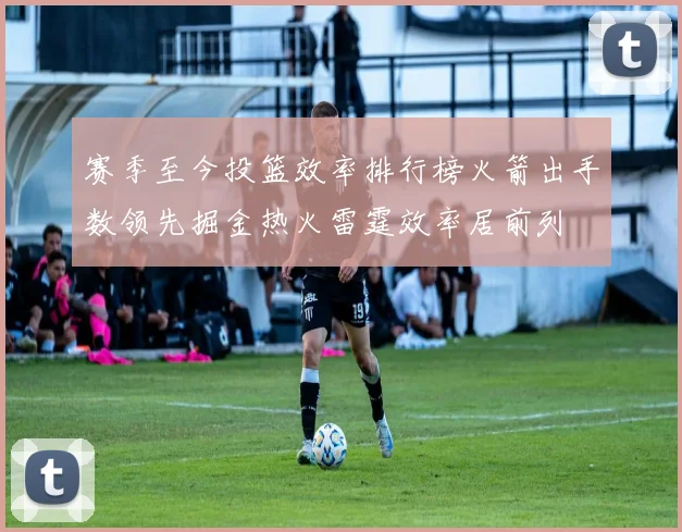 赛季至今投篮效率排行榜火箭出手数领先掘金热火雷霆效率居前列