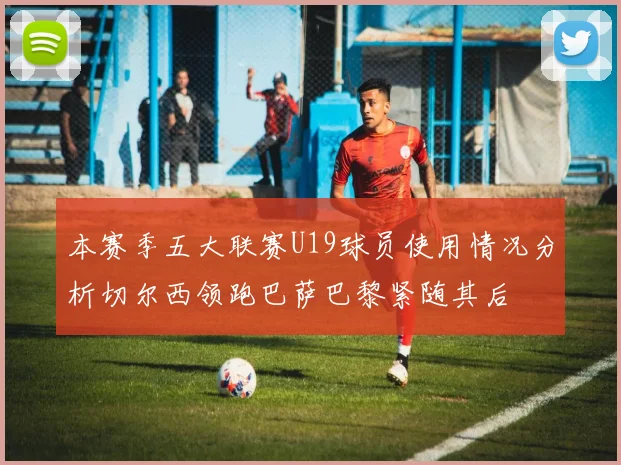 本赛季五大联赛U19球员使用情况分析切尔西领跑巴萨巴黎紧随其后
