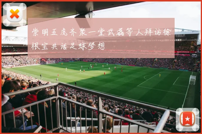 崇明五虎齐聚一堂武磊等人拜访徐根宝共话足球梦想