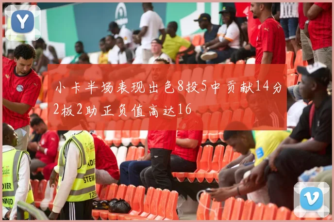小卡半场表现出色8投5中贡献14分2板2助正负值高达16
