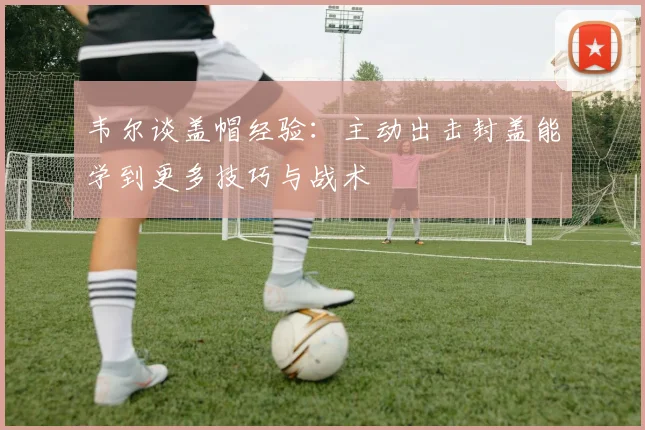 韦尔谈盖帽经验：主动出击封盖能学到更多技巧与战术