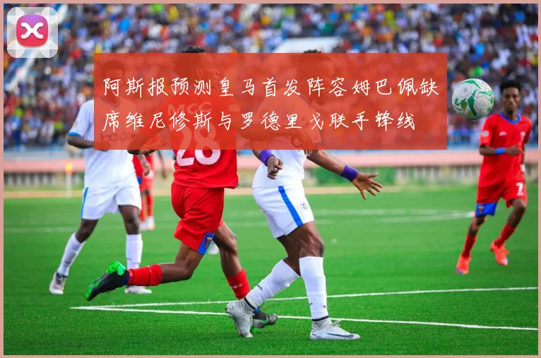 阿斯报预测皇马首发阵容姆巴佩缺席维尼修斯与罗德里戈联手锋线