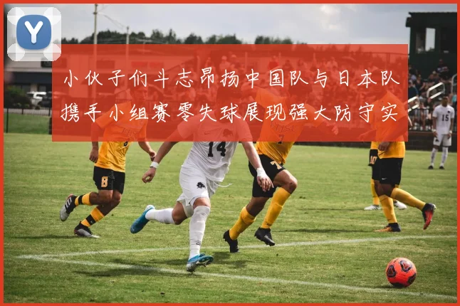 小伙子们斗志昂扬中国队与日本队携手小组赛零失球展现强大防守实力